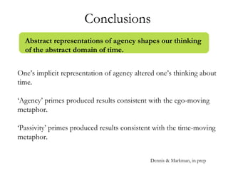 Conclusions
One’s implicit representation of agency altered one’s thinking about
time.
‘Agency’ primes produced results consistent with the ego-moving
metaphor.
‘Passivity’ primes produced results consistent with the time-moving
metaphor.
Abstract representations of agency shapes our thinking
of the abstract domain of time.
Dennis & Markman, in prep
 