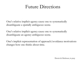 Future Directions
One’s relative implicit agency cause one to systematically
disambiguate a spatially ambiguous scene.
One’s relative implicit agency cause one to systematically
disambiguate an agency ambiguous scene.
One’s implicit representation of approach/avoidance motivations
changes how one thinks about time.
Dennis & Markman, in prep
 