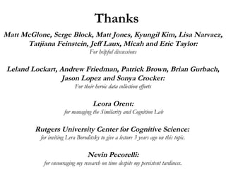 Thanks
Matt McGlone, Serge Block, Matt Jones, Kyungil Kim, Lisa Narvaez,
Tatjiana Feinstein, Jeff Laux, Micah and Eric Taylor:
For helpful discussions
Leland Lockart, Andrew Friedman, Patrick Brown, Brian Gurbach,
Jason Lopez and Sonya Crocker:
For their heroic data collection efforts
Leora Orent:
for managing the Similarity and Cognition Lab
Rutgers University Center for Cognitive Science:
for inviting Lera Boroditsky to give a lecture 3 years ago on this topic.
Nevin Pecorelli:
for encouraging my research on time despite my persistent tardiness.
 