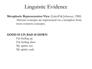 Metaphoric Representation View (Lakoff & Johnson, 1980)
Abstract concepts are represented via a metaphor from
more concrete concepts.
GOOD IS UP; BAD IS DOWN
I’m feeling up.
I’m feeling down.
My spirits rose.
My spirits sank.
Linguistic Evidence
 