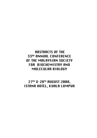 Malaysian Journal of Biochemistry and Molecular Biology (2009) 17(1)   25




                           ABSTRACTS OF THE
                       33RD ANNUAL CONFERENCE
                      OF THE MALAYSIAN SOCIETY
                        FOR BIOCHEMISTRY AND
                          MOLECULAR BIOLOGY


                     27TH & 28TH AUGUST 2008,
                   ISTANA HOTEL, KUALA LUMPUR
 