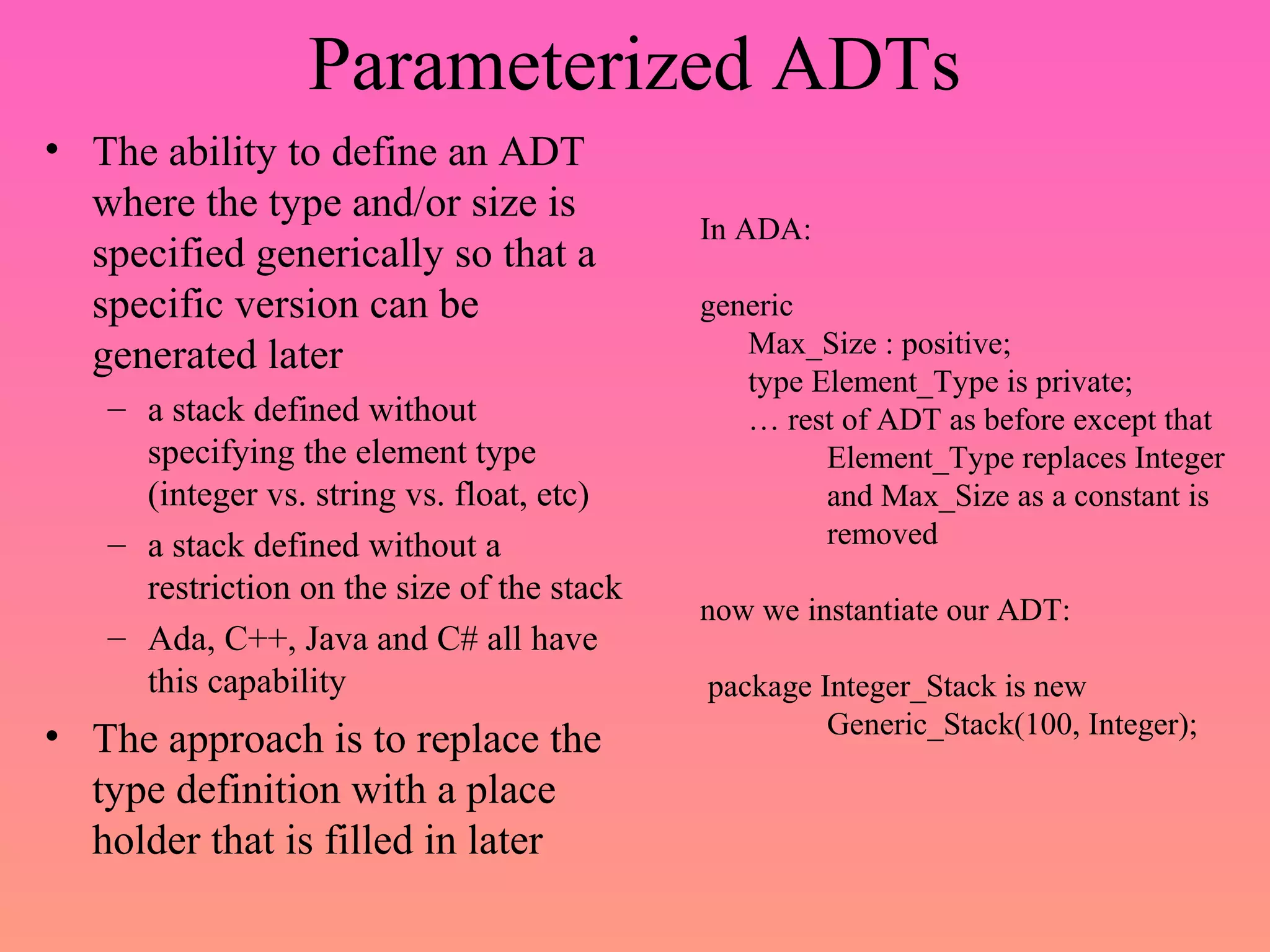 Parameterized ADTs
• The ability to define an ADT
where the type and/or size is
specified generically so that a
specific version can be
generated later
– a stack defined without
specifying the element type
(integer vs. string vs. float, etc)
– a stack defined without a
restriction on the size of the stack
– Ada, C++, Java and C# all have
this capability
• The approach is to replace the
type definition with a place
holder that is filled in later
In ADA:
generic
Max_Size : positive;
type Element_Type is private;
… rest of ADT as before except that
Element_Type replaces Integer
and Max_Size as a constant is
removed
now we instantiate our ADT:
package Integer_Stack is new
Generic_Stack(100, Integer);
 