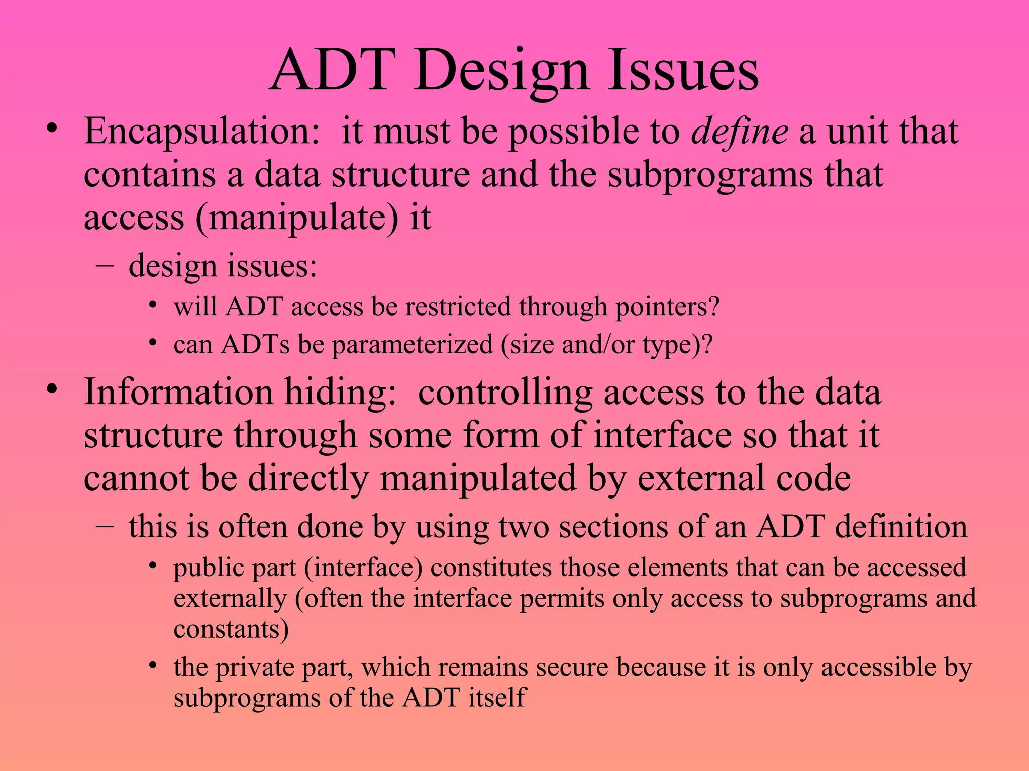ADT Design Issues
• Encapsulation: it must be possible to define a unit that
contains a data structure and the subprograms that
access (manipulate) it
– design issues:
• will ADT access be restricted through pointers?
• can ADTs be parameterized (size and/or type)?
• Information hiding: controlling access to the data
structure through some form of interface so that it
cannot be directly manipulated by external code
– this is often done by using two sections of an ADT definition
• public part (interface) constitutes those elements that can be accessed
externally (often the interface permits only access to subprograms and
constants)
• the private part, which remains secure because it is only accessible by
subprograms of the ADT itself
 