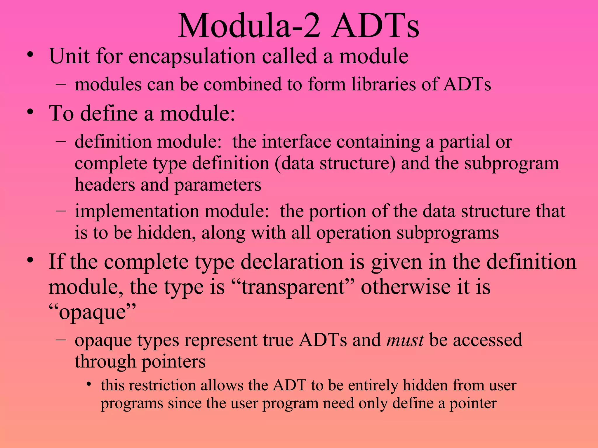 Modula-2 ADTs
• Unit for encapsulation called a module
– modules can be combined to form libraries of ADTs
• To define a module:
– definition module: the interface containing a partial or
complete type definition (data structure) and the subprogram
headers and parameters
– implementation module: the portion of the data structure that
is to be hidden, along with all operation subprograms
• If the complete type declaration is given in the definition
module, the type is “transparent” otherwise it is
“opaque”
– opaque types represent true ADTs and must be accessed
through pointers
• this restriction allows the ADT to be entirely hidden from user
programs since the user program need only define a pointer
 
