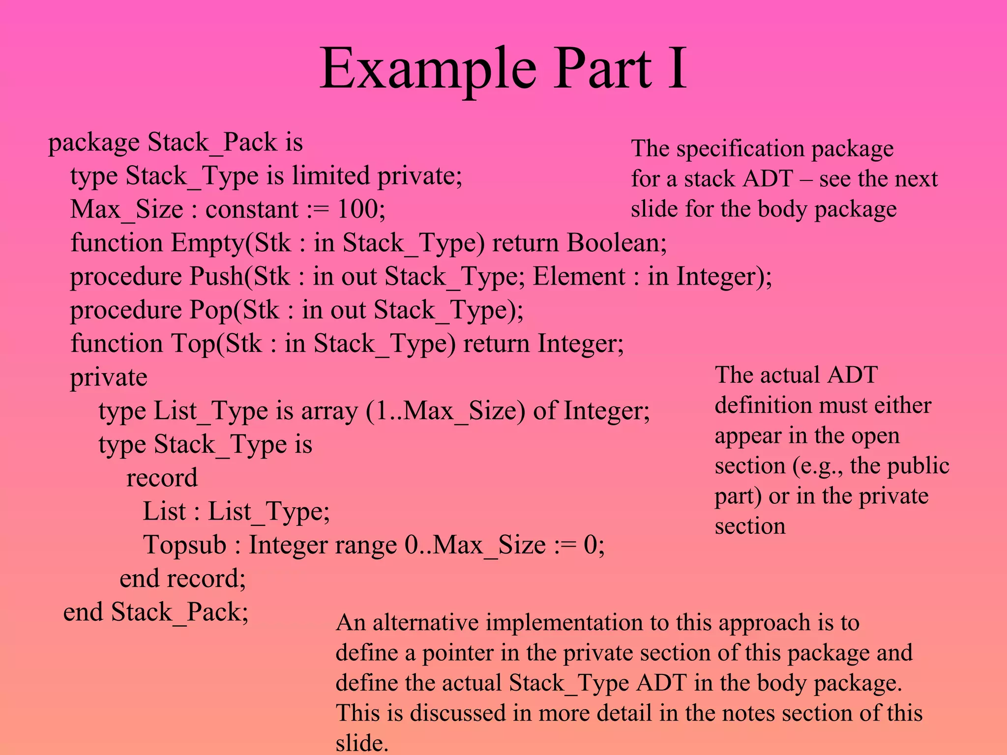Example Part I
package Stack_Pack is
type Stack_Type is limited private;
Max_Size : constant := 100;
function Empty(Stk : in Stack_Type) return Boolean;
procedure Push(Stk : in out Stack_Type; Element : in Integer);
procedure Pop(Stk : in out Stack_Type);
function Top(Stk : in Stack_Type) return Integer;
private
type List_Type is array (1..Max_Size) of Integer;
type Stack_Type is
record
List : List_Type;
Topsub : Integer range 0..Max_Size := 0;
end record;
end Stack_Pack;
The specification package
for a stack ADT – see the next
slide for the body package
The actual ADT
definition must either
appear in the open
section (e.g., the public
part) or in the private
section
An alternative implementation to this approach is to
define a pointer in the private section of this package and
define the actual Stack_Type ADT in the body package.
This is discussed in more detail in the notes section of this
slide.
 