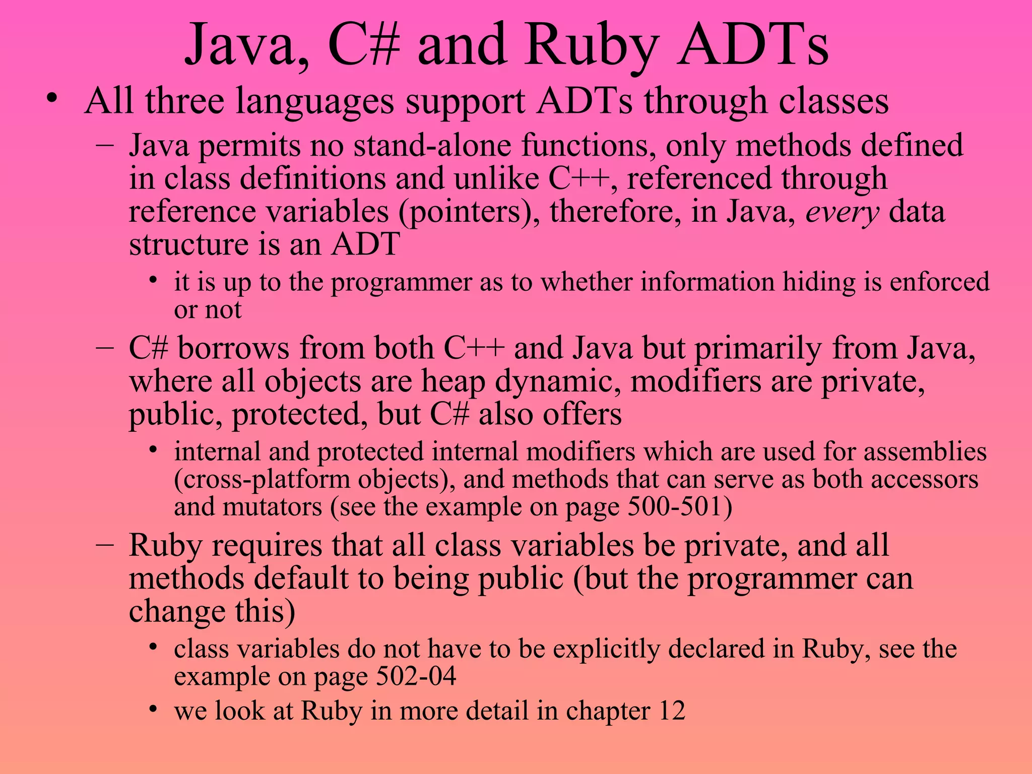 Java, C# and Ruby ADTs
• All three languages support ADTs through classes
– Java permits no stand-alone functions, only methods defined
in class definitions and unlike C++, referenced through
reference variables (pointers), therefore, in Java, every data
structure is an ADT
• it is up to the programmer as to whether information hiding is enforced
or not
– C# borrows from both C++ and Java but primarily from Java,
where all objects are heap dynamic, modifiers are private,
public, protected, but C# also offers
• internal and protected internal modifiers which are used for assemblies
(cross-platform objects), and methods that can serve as both accessors
and mutators (see the example on page 500-501)
– Ruby requires that all class variables be private, and all
methods default to being public (but the programmer can
change this)
• class variables do not have to be explicitly declared in Ruby, see the
example on page 502-04
• we look at Ruby in more detail in chapter 12
 