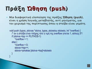 Μία διαφορετική υλοποίηση της πράξης  Ώθηση  (push) ,   είναι η χρήση λογικής μεταβλητής, αντί μηνύματος, για τον χειρισμό της περίπτωσης όπου η στοίβα είναι γεμάτη. void  push  (typos_stoivas *stoiva, typos_stoixeiou stoixeio, int * overflow )  { /* αν η στοίβα είναι πλήρης τότε η τιμή της  overflow  γίνεται 1, αλλιώς   0*/ if (stoiva-> top  ==  PLITHOS -1) * overflow  = 1; else   { * overflow  = 0; stoiva-> top ++; stoiva->pinakas   [stoiva-> top ]=stoixeio } } Πράξη  Ώθηση  ( push ) 