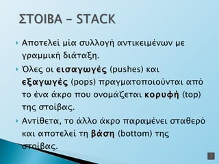 Αποτελεί μία συλλογή αντικειμένων με γραμμική διάταξη. Όλες οι  εισαγωγές  ( pushes)  και  εξαγωγές  (pops)  πραγματοποιούνται από το ένα άκρο που ονομάζεται  κορυφή  ( top)  της στοίβας. Αντίθετα ,  το άλλο άκρο παραμένει σταθερό και αποτελεί τη  βάση  ( bottom)  της στοίβας. 