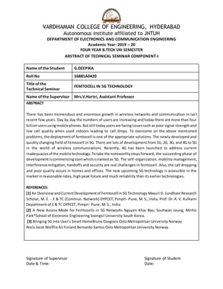 VARDHAMAN COLLEGE OF ENGINEERING, HYDERABAD
Autonomous institute affiliated to JNTUH
DEPARTMENT OF ELECTRONICS AND COMMUNICATION ENGINEERING
Academic Year: 2019 – 20
FOUR YEAR B.TECH VIII SEMESTER
ABSTRACT OF TECHNICAL SEMINAR COMPONENT-I
Name of the Student G.DEEPIKA
Roll No 16881A0420
Title of the
Technical Seminar
FEMTOCELL IN 5G TECHNOLOGY
Name of the Supervisor Mrs.V.Harini, Assistant Professor
ABSTRACT
There has been tremendous and enormous growth in wireless networks and communication in last
recent few years. Day by day the numbers of users are increasing and today there are more than four
billionusersusingmobilephones.Butstill todayusersare facingissuessuch as poor signal strength and
low call quality when used indoors leading to call drops. To overcome on the above mentioned
problems,the deployment of femtocell is one of the appropriate solutions. The newly developed and
quickly changing field of femtocell in 5G. There are lots of development from 1G, 2G, 3G, and 4G to 5G
in the world of wireless communications. Recently, 4G has been launched to address current
inadequaciesof the mobile technology.Totake the noteworthystepsforward, the succeeding phase of
developmentiscommencingsoonwhichisnamed as 5G. The self-organization, mobility management,
Interferencemitigation, handoffs and security are real challenges in femtocell. Also, the call dropping
and poor quality occurs in homes and offices. The new upcoming 5G technology is accessible in the
market in reasonable rates, high peak future and much reliability than its earlier technologies.
REFERENCES:
[1] An Overview andCurrentDevelopmentof Femtocell in 5G Technology Mayuri D. Jundhare Research
Scholar, M. E. - E & TC (Commun. Network) DYPCET, Pimpri- Pune, M. S., India. Prof. Dr. A. V. Kulkarni
Department of E & TC DYPCET, Pimpri- Pune, M. S., India.
[2] A New Access Mode for Femtocells in 5G Networks Nguyen Khac Bao, Souhwan Joung, Minho
Park*School of Electronic Engineering Soongsil University South Korea.
[3] Bringing 5G Into User’s Smart HomeBruno Dzogovic Oslo Metropolitan University Norway
Niels Jacot Wolffia AS Finland Bernardo Santos Oslo Metropolitan University Norway.
Signature of Supervisor Signature of Student
Date & Time: Date:
 