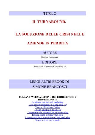 TITOLO

IL TURNAROUND.
LA SOLUZIONE DELLE CRISI NELLE
AZIENDE IN PERDITA
AUTORE
Simone Brancozzi

EDITORE
Brancozzi & Partners Consulting srl

LEGGI ALTRI EBOOK DI
SIMONE BRANCOZZI
COLLANA 'WEB MARKETING PER IMPRENDITORI E
PROFESSIONISTI'
Le attività per fare web marketing
L'era del web marketing e la fine delle 4 P
Trovare Clienti con Twitter
Trovare clienti con Facebook
L’importanza dei contenuti nel web marketing
Trovare clienti con il pay per click
L’importanza della reportistica nel web marketing
Trovare clienti con Youtube

 