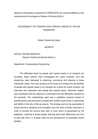 Abstract of Dissertation presented to COPPE/UFRJ as a partial fulfillment of the
requirements for the degree of Master of Science (M.Sc.)




     ACCESSIBILITY OF TOURISTS WITH SPECIAL NEEDS TO THE AIR
                                     TRANSPORT




                               Rafael Teixeira de Castro


                                       April/2010


Advisors: Ronaldo Balassiano
              Respício Antônio do Espírito Santo Jr.


Department: Transportation Engineering



        The difficulties faced by people with special needs in air transport are
countless. Many authors have investigated this issue; however, only few
researches were dedicated to observing, perceiving and listening to these
individuals’ needs. The main purpose of this study is to analyze the accessibility
of people with special needs in air transport as a factor for social inclusion. By
interviews and interaction with people with special needs, “flowchart models”
were developed with the objective to understand the real difficulties imposed by
the terminals. The methodology used was a qualitative research based on
questionnaires and interviews to people with mobility impairments in partnership
with NGOs in the city of Rio de Janeiro. The findings point to the essentiality of
airport planners, designers and managers hear the voice of these costumers in
order to provide the service they wish to have which is guaranteed by the
legislation. Listening to these people, learning about their differences and how
to deal with them, is of great value for the development of accessible airport
facilities.
 