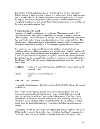 discretization intervals and granularity can cause the search to produce significantly
different outputs. A solution to these problems is to perform more search, and at the same
time to be more selective. We have found genetic search to be particularly effective in
this respect. However, we believe that techniques such as entropy minimization are
conceptually sound and are quite useful. Rather than discarding them, it is worthwhile for
the genetic search to incorporate them.


3. Evaluation of partial models
Evaluation of models typically comes in two flavors. Many systems, such as the TI
algorithms described above, produce models that are intended to apply to all the data
(100% coverage). Such models often are evaluated by the expected number of errors that
they would make on (previously unseen) examples drawn from some distribution. The
other flavor of evaluation is to look at individual rules (or other small-coverage patterns)
and evaluate them outside the context of the model that together they would form.

Two commonly used metrics used to measure the goodness of individual rules are
confidence and support. These metrics have been used for many years in a variety of rule-
learning algorithms, and have become especially popular in the KDD community because
of their use in association-rule algorithms. Confidence measures the correlation between
the antecedent and the consequent of the rule. Support measures how much of the data set
the rule covers. If N is the total number of examples in a data set, then, for a rule of the
form A à B:

confidence     = (Number of cases satisfying A and B) / (Number of cases satisfying A)
               = p(A ∩ B) / p(A)

support        = (Number of cases satisfying A ) / N
               = p(A )

error rate     = 1 - confidence

For example, the confidence of Rule 1 from Section 1 is 0.625 (5/8), whereas the support
is 0.40 (8/20).

These two flavors of evaluation actually apply similar measures to two ends of a
spectrum of partial models. On one extreme we could consider 100% support, and
report the error rate (1-confidence) associated with full coverage of the data. On the
other extreme, w could focus on partial models at the finest granularity, reporting the
error rate of an individual rule and its associated support. We are interested in partial
models along the spectrum between these two extremes, in balancing confidence and
support.

For example, consider the financial problem of predicting earnings surprises. The task is
difficult, and it is unlikely that a model could be built that classifies all cases accurately.
On the other hand, viewing the statistics of individual rules out of the context of use



                                                                                            10
 