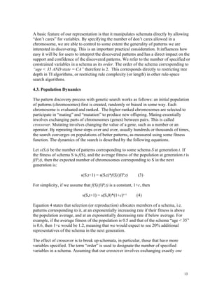 A basic feature of our representation is that it manipulates schemata directly by allowing
“don’t cares” for variables. By specifying the number of don’t cares allowed in a
chromosome, we are able to control to some extent the generality of patterns we are
interested in discovering. This is an important practical consideration. It influences how
easy it will be for users to interpret the discovered patterns and has a direct impact on the
support and confidence of the discovered patterns. We refer to the number of specified or
constrained variables in a schema as its order. The order of the schema corresponding to
“age < 35 AND state = CA” therefore is 2. This corresponds directly to restricting tree
depth in TI algorithms, or restricting rule complexity (or length) in other rule-space
search algorithms.

4.3. Population Dynamics

The pattern discovery process with genetic search works as follows: an initial population
of patterns (chromosomes) first is created, randomly or biased in some way. Each
chromosome is evaluated and ranked. The higher-ranked chromosomes are selected to
participate in “mating” and “mutation” to produce new offspring. Mating essentially
involves exchanging parts of chromosomes (genes) between pairs. This is called
crossover. Mutating involves changing the value of a gene, such as a number or an
operator. By repeating these steps over and over, usually hundreds or thousands of times,
the search converges on populations of better patterns, as measured using some fitness
function. The dynamics of the search is described by the following equations.

Let s(S,t) be the number of patterns corresponding to some schema S at generation t. If
the fitness of schema S is f(S), and the average fitness of the population at generation t is
f(P,t), then the expected number of chromosomes corresponding to S in the next
generation is:

                            s(S,t+1) = s(S,t)*f(S)/f(P,t)     (3)

For simplicity, if we assume that f(S)/f(P,t) is a constant, 1+c, then

                             s(S,t+1) = s(S,0)*(1+c)t+1       (4)

Equation 4 states that selection (or reproduction) allocates members of a schema, i.e.
patterns corresponding to it, at an exponentially increasing rate if their fitness is above
the population average, and at an exponentially decreasing rate if below average. For
example, if the average fitness of the population is 0.5 and that of the schema “age < 35”
is 0.6, then 1+c would be 1.2, meaning that we would expect to see 20% additional
representatives of the schema in the next generation.

The effect of crossover is to break up schemata, in particular, those that have more
variables specified. The term “order” is used to designate the number of specified
variables in a schema. Assuming that our crossover involves exchanging exactly one




                                                                                          13
 