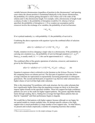 1 l (l-o) C m
                        ∑
                      l m =1
                                    l
                                      Cm

variable between chromosomes (regardless of position in the chromosome),5 and ignoring
cases where the chosen position is instantiated identically in the chosen chromosomes,
the probability of a schema getting disrupted is o(S)/l where o(S) is the order of the
schema and l is the chromosome length. For example, with a chromosome of length 4 and
a schema of order 2, the probability of disruption would be 2/4, whereas if all are
specified, the probability of disruption is 1. If we weaken our assumption and let
crossover involve the exchange of m variables, the probability of survival becomes:

                                                     Cm / lCm
                                                 (l-o)




If m is picked randomly, i.e. with probability 1/l, the probability of survival is:

Combining the above expression with equation 4 gives the combined effect of selection
and crossover:

                      s(S,t+1) = s(S,0).(1+c)t+1.( 1/l.Σ (l-o)Cm / lCm)          (5)

Finally, mutation involves changing a single value in a chromosome. If the probability of
carrying out a mutation is pm, the probability of survival through mutation is (1 - pm)o(S).
Since pm is usually small, i.e. << 1, this can be approximated as (1 – o(S).pm).

The combined effect of the genetic operations of selection, crossover, and mutation is
given by the following equation:

               s(S,t+1) = s(S,0).(1+c)t+1.( 1/l.Σ (l-o)Cm / lCm).(1 – o(S).pm)         (6)

Equation 6 expresses what is referred to in the literature as the Schema Theorem. It shows
the competing forces on schema survival. The first part of equation 6 says that above
average schemata are represented in exponentially increasing proportions in subsequent
generations. The second and third parts of equation 6 say that low-order schemata have a
higher chance of survival than high-order schemata.

Why is this interesting? For problems with weak structure, the low-order schemata that
have significantly higher fitness than the population average are likely to be those that
impose tighter bounds on the specified variables. These low-support but high-confidence
patterns can serve as the seeds for higher-support patterns. The genetic algorithm thereby
learns through seeding, that is, finding low-coverage but high-fitness patterns that can
then be “expanded” until their performance begins to degrade.

We would like to find patterns with higher support, because although we are happy for
our partial models to contain multiple rules, for domain-specific reasons a few high-
support rules is much preferable to a large number of low-support rules. In what follows,
we present and evaluate empirically a number of competing heuristics that conduct

5 This is not a cut-point crossover; it is the simple exchange of a gene.


                                                                                             14
 