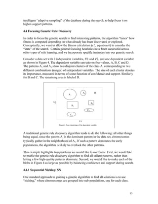 intelligent “adaptive sampling” of the database during the search, to help focus it on
higher-support patterns.

4.4 Focusing Genetic Rule Discovery

In order to focus the genetic search to find interesting patterns, the algorithm “tunes” how
fitness is computed depending on what already has been discovered or explored.
Conceptually, we want to allow the fitness calculation (cf., equation 6) to consider the
“state” of the search. Certain general focusing heuristics have been successful across
other types of rule learning, and we incorporate specific instances into our genetic search.

Consider a data set with 2 independent variables, V1 and V2, and one dependent variable
as shown in Figure 4. The dependent variable can take on four values, A, B, C and D.
The patterns A1 and A2 show two disjoint clusters of the class A, corresponding to two
different combinations (ranges) of independent variables. The size of each cluster denotes
its importance, measured in terms of some function of confidence and support. Similarly
for B and C. The remaining area is labeled D.
                riable


                                                              A2               D
                                           A1


                         V2                                               B2
                                                B1
                                                                     C2

                                             C1

                                                         V1
                              Figure 4: Four clusterings of the dependent variable



A traditional genetic rule discovery algorithm tends to do the following: all other things
being equal, since the pattern A1 is the dominant pattern in the data set, chromosomes
typically gather in the neighborhood of A1. If such a pattern dominates the early
populations, the algorithm is likely to overlook the other patterns.

This example highlights two problems we would like to overcome. First, we would like
to enable the genetic rule discovery algorithm to find all salient patterns, rather than
letting a few high-quality patterns dominate. Second, we would like to make each of the
blobs in Figure 4 as large as possible by balancing confidence and support during search.

4.4.1 Sequential Niching: SN

One standard approach to guiding a genetic algorithm to find all solutions is to use
“niching,” where chromosomes are grouped into sub-populations, one for each class.



                                                                                         15
 