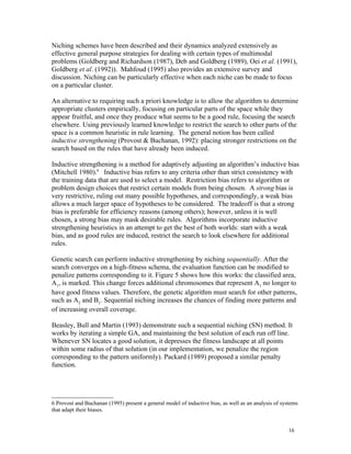 Niching schemes have been described and their dynamics analyzed extensively as
effective general purpose strategies for dealing with certain types of multimodal
problems (Goldberg and Richardson (1987), Deb and Goldberg (1989), Oei et al. (1991),
Goldberg et al. (1992)). Mahfoud (1995) also provides an extensive survey and
discussion. Niching can be particularly effective when each niche can be made to focus
on a particular cluster.

An alternative to requiring such a priori knowledge is to allow the algorithm to determine
appropriate clusters empirically, focusing on particular parts of the space while they
appear fruitful, and once they produce what seems to be a good rule, focusing the search
elsewhere. Using previously learned knowledge to restrict the search to other parts of the
space is a common heuristic in rule learning. The general notion has been called
inductive strengthening (Provost & Buchanan, 1992): placing stronger restrictions on the
search based on the rules that have already been induced.

Inductive strengthening is a method for adaptively adjusting an algorithm’s inductive bias
(Mitchell 1980).6 Inductive bias refers to any criteria other than strict consistency with
the training data that are used to select a model. Restriction bias refers to algorithm or
problem design choices that restrict certain models from being chosen. A strong bias is
very restrictive, ruling out many possible hypotheses, and correspondingly, a weak bias
allows a much larger space of hypotheses to be considered. The tradeoff is that a strong
bias is preferable for efficiency reasons (among others); however, unless it is well
chosen, a strong bias may mask desirable rules. Algorithms incorporate inductive
strengthening heuristics in an attempt to get the best of both worlds: start with a weak
bias, and as good rules are induced, restrict the search to look elsewhere for additional
rules.

Genetic search can perform inductive strengthening by niching sequentially. After the
search converges on a high-fitness schema, the evaluation function can be modified to
penalize patterns corresponding to it. Figure 5 shows how this works: the classified area,
A1, is marked. This change forces additional chromosomes that represent A1 no longer to
have good fitness values. Therefore, the genetic algorithm must search for other patterns,
such as A2 and B1. Sequential niching increases the chances of finding more patterns and
of increasing overall coverage.

Beasley, Bull and Martin (1993) demonstrate such a sequential niching (SN) method. It
works by iterating a simple GA, and maintaining the best solution of each run off line.
Whenever SN locates a good solution, it depresses the fitness landscape at all points
within some radius of that solution (in our implementation, we penalize the region
corresponding to the pattern uniformly). Packard (1989) proposed a similar penalty
function.




6 Provost and Buchanan (1995) present a general model of inductive bias, as well as an analysis of systems
that adapt their biases.


                                                                                                      16
 