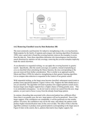 Classified              A2


                       VR2
                                                                             B2
                                                   B1

                                                                        C2
                                                 C1

                                                               VR1
                      Figure 5: When patterns corresponding to the classified area are penalized, the GC
                                               is forced to search elsewhere.




4.4.2 Removing Classified Areas by Data Reduction: DR

The most commonly used heuristic for inductive strengthening is the covering heuristic.
Made popular by the family of separate-and-conquer rule learning algorithms (Furnkranz,
1999), once a good rule is found the covering heuristic removes the examples it covers
from the data set. Since these algorithms determine rule interestingness (and therefore
search direction) by statistics on rule coverage, removing the covered examples implicitly
leads the search elsewhere.

As an alternative to sequential niching, we can apply the covering heuristic to genetic
search. Specifically, after the search converges on a pattern, instead of penalizing an
area as classified when calculating the fitness function, the data corresponding to the
area are removed from further consideration. This is similar to an approach used by
Sikora and Shaw (1994) for inductive strengthening in their genetic learning algorithm.
Let us compare data reduction to sequential in the context of our genetic search.

With sequential niching, as the larger areas become classified, subsequent search tends to
produce more specialized patterns. Figure 6 shows why. Suppose the dark-shaded area is
not yet classified. The algorithm will tend to produce low-support patterns (small circle),
because larger areas (higher support) have a higher chance of hitting penalty areas. This
is an unintended consequence—we do not want to restrict our search from the new, large
pattern, we just want to focus it away from the already-found large pattern.

In contrast, discarding data associated with a discovered pattern has a different effect.
Since there is no penalty area, the new, large pattern will not be penalized. Since it has
larger support, if the confidences are comparable, it will be preferred over the smaller
pattern. Of course, the confidences may not be the same, and indeed, the pattern could
produce higher misclassification rates on the removed data. The effect of this is that the
algorithm continues to produce more general patterns (corresponding to the larger area in
Figure 6) later in the search, that is, patterns that tend to have higher support, but


                                                                                                           17
 