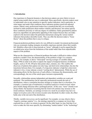 1. Introduction

Our experience in financial domains is that decision makers are more likely to invest
capital using models that are easy to understand. More specifically, decision makers want
to understand when to pay attention to specific market indicators, and in particular, in
what ranges and under what conditions these indicators produce good risk-adjusted
returns. Indeed, many professional traders have remarked that they are occasionally
inclined to make predictions about market volatility and direction, but cannot specify
these conditions precisely or with any degree of confidence. Rules generated by pattern
discovery algorithms are particularly appealing in this respect because they can make
explicit to the decision maker the particular interactions among the various market
indicators that produce desirable results. They can offer the decision maker a “loose
theory” about the problem that is easy to critique.

Financial prediction problems tend to be very difficult to model. Investment professionals
who use systematic trading strategies invariably experience periods where their models
fail. Modelers often refer to these periods as “noise,” although it can be argued that the
so-called noise arises from the limitations of the model rather than from unpredictable
aspects of the problem.

What are the characteristics of financial problems that make it difficult to induce robust
predictive models? First, the dimensionality of the problem is high. It is common
practice, for example, to derive “telescoped” moving averages of variables (Barr and
Mani, 1994) in order to be able to capture the impact of temporal histories of different
lengths, such as 10, 60, 250 prior data points (days, minutes, etc). This enables the
discovery of patterns that capture not only long- and short-term relationships, but also the
transitions between them. For example, if a long-term indicator is high but a short-term
indicator is low, it may indicate a recent “cooling down” phenomenon. While the use of
telescoping allows for the discovery of such effects, it increases the dimensionality, and
correspondingly, the size of the search space increases exponentially.

Secondly, relationships among independent and dependent variables are weak and
nonlinear. The nonlinearities can be especially pronounced towards the tails of
distributions, where a correlation becomes stronger or weaker than it is elsewhere. For
example, a common type of nonlinearity in technical analysis is trend reversal, where
price trends change direction after a prolonged period. In this case, “more” (trend) is not
always better; the hazard of assuming that the trend will continue may increase as the
trend continues. Similarly, an earnings revision on a stock by an analyst may have no
impact on its price unless the revision exceeds some threshold. In other words, the effect
holds only in the tail-end of the distribution.

Thirdly, variable interactions can be significant. For example, we may observe that a
“negative earnings surprise” (i.e., the earnings reported by a company are lower than
expected) has no effect on returns in general. On the other hand, we may find that if we
were to make the rule more specific, by eliminating “market leaders” in the “technology”



                                                                                        2
 