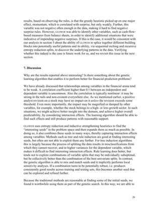 results, based on observing the rules, is that the greedy heuristic picked up on one major
effect, momentum, which is correlated with surprise, but only weakly. Further, this
variable was not negative often enough in the data, making it hard to find negative
surprise rules. However, GLOWER was able to identify other variables, such as cash-flow-
based measures from balance sheets, in order to identify additional situations that were
indicative of impending negative surprises. If this is the case, it would be consistent with
our analysis in section 5 about the ability of GLOWER to splice together different building
blocks into potentially useful patterns and its ability, via sequential niching and recursive
entropy reduction splits, to discover the underlying patterns in the data. Verifying
whether this indeed is the case is future work for us, and we revisit this issue in the next
section.


7. Discussion

Why are the results reported above interesting? Is there something about the genetic
learning algorithm that enables it to perform better for financial prediction problems?

We have already discussed that relationships among variables in the financial arena tend
to be weak. A correlation coefficient higher than 0.1 between an independent and
dependent variable is uncommon. Also the correlation is typically nonlinear: it may be
strong in the tails and non-existent everywhere else. As we mentioned earlier, a positive
analyst revision on a stock may have no impact on it unless the revision exceeds some
threshold. Even more importantly, the impact may be magnified or damped by other
variables, for example, whether the stock belongs to a high- or low-growth sector. In such
situations, we might achieve better insight into the domain, and achieve higher overall
predictability, by considering interaction effects. The learning algorithm should be able to
find such effects and still produce patterns with reasonable support.

GLOWER uses entropy reduction and inductive strengthening heuristics to find the
“interesting seeds” in the problem space and then expands them as much as possible. In
doing so, it also combines these seeds in many ways, thereby capturing interaction effects
among variables. Methods such as tree and rule induction are good at finding interesting
seeds, but often are not able to exploit them any further. For tree induction algorithms
this is largely because the process of splitting the data results in misclassifications from
which they cannot recover, and in higher variances for the dependent variable, which
makes it difficult to find interesting interaction effects. Rule learning does better, but
tends not to explore combinations of variable splits that may be individually suboptimal,
but be collectively better than the combination of the best univariate splits. In contrast,
the genetic algorithm is able to mix and match seeds and it implicitly performs local
sensitivity analyses. If a combination turns to be potentially robust, i.e. produces
consistently good results across training and testing sets, this becomes another seed that
can be explored and refined further.

Because the traditional methods are reasonable at finding some of the initial seeds, we
found it worthwhile using them as part of the genetic search. In this way, we are able to



                                                                                          26
 