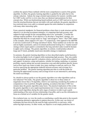 combine the speed of these methods with the more comprehensive search of the genetic
algorithm. In effect, the genetic learning algorithm is guided by the splits fed to it by
entropy reduction. Indeed, the range-oriented representation for numeric variables used
by CART works well for GLOWER since they use identical representations for their
concept class. While non-backtracking-based methods such as CART tend not to recover
from the misclassifications that are inevitable with such methods, the genetic algorithm is
less restricted since every split is evaluated against the entire database in conjunction
with many other interesting splits.

From a practical standpoint, for financial problems where there is weak structure and the
objective is to develop investment strategies, it is important that both accuracy and
support be high enough for the corresponding rules to be “actionable.” Consider the
earnings surprise problem. If our objective is to develop a “long/short” strategy, it is
important that there be enough stocks to “long” and enough to “short.” The CART output
in the example, where support is 6% and 1.7% respectively, when applied to the S&P500
h universe would result in 30 longs and about 8 shorts. These numbers are on the low side
and are highly asymmetric, and an investment professional looking for a “market neutral”
strategy (where equal capital is committed to the long and short sides) would be hesitant
to apply such a strategy. The genetic algorithm, in contrast, would produce about 65
longs and 55 shorts, probably much more desirable strategy to implement.

In summary, the genetic learning algorithms we have described employ useful heuristics
for achieving higher levels of support while maintaining high accuracy. They also enable
us to incorporate domain-specific evaluation criteria, such as how to trade off confidence
and support. In practice, using such patterns, whether for trading, marketing, or customer
profiling, requires taking into account transaction costs and other problem specific factors
such as how much one wants to trade, how many mailings to send out, and so on. This
involves specifying the appropriate tradeoffs between accuracy and coverage for a
particular problem. The genetic learning algorithm provides us with the knobs for
choosing the approximate accuracy and coverage levels we are interested in, and tuning
the search accordingly.

So, should we always prefer to use the genetic algorithm over other algorithms such as
tree induction? Not really. The genetic algorithm is about two to three orders of
magnitude slower than a TI algorithm, which is not surprising considering the number of
computations it has to perform. Roughly speaking, an analysis that takes CART two
minutes takes the genetic algorithm many hours. The practical implication of this is that
the genetic algorithm is not a rapid experimentation tool. It may make more sense to use
greedy search algorithms during the early stages of analysis in order to get a quick
understanding of the more obvious relationships if possible, and to use this information to
focus on a limited set of variables for the genetic search.

On a technical note, we view the results as contributing a useful data point to the research
on comparing alternative approaches to pattern discovery. In this case, our choice of
techniques has been driven by the need for high explainability to end users, while
achieving high accuracy. In other words, our objective is not simply prediction, but to



                                                                                        27
 