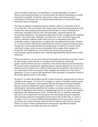 sector, the effect is dramatic. It is important for a learning algorithm to be able to
discover such interaction effects in a way that makes the induced relationship as accurate
and general as possible. In domains such as these, where much manual analysis
concentrates on following trails of well-performing indicators, it is exactly the hidden
interactions that are important.

Our basic assumption in predicting financial markets is that it is not possible to do so
most of the time. This is consistent with remarks many financial professionals have made.
In particular, many trading professionals do feel that there are times, admittedly few,
where they can predict relatively well. This philosophy, “generally agnostic but
occasionally making bets,” has important implications for how we approach the modeling
problem. One of the major challenges is to reduce the “noisy” periods by being more
selective about the conditions under which to invest--to find patterns that offer a
reasonable number of opportunities to conduct high risk-adjusted-return trades. In doing
so, we must consider explicitly the tradeoff between model coverage and model accuracy.
Trying to give an accurate prediction for all data points is unlikely to succeed. On the
other hand, a single small, accurate rule probably will not apply often enough to be
worthwhile. The model (for us a set of rules) must be accurate enough and
simultaneously general enough to allow sufficient high-probability opportunities to trade
effectively.

In the next section we go into more detail on the benefits and limitations of genetic search
for data mining. It turns out that we can address the limitations by enhancing
genetic search with basic heuristics inspired by work on tree induction and rule induction.
We present results comparing the augmented genetic learning algorithm (GLOWER) to tree
induction and rule induction for a difficult financial prediction problem. The results are as
we would expect based on an analysis of the strengths and weaknesses of the various
approaches: GLOWER is able to find significantly better rules than its competitors based on
the domain-specific notion of rule quality.

In section 3 we define the problem-specific notions of accuracy and generality in terms of
confidence and support. In section 4 we introduce a “generic” algorithm used for genetic
rule discovery, its dynamics, and extensions that take advantage of niching techniques
that are commonly employed by genetic algorithms. In section 5 we introduce a new
hybrid genetic rule-learning algorithm that combines an entropy reduction heuristic (as
used by TI algorithms) and an inductive strengthening heuristic (as used by rule induction
algorithms) with standard genetic search. We describe how we used three benchmark
data sets to do a comparison of several options for instantiating the genetic algorithm.
After choosing a particular instantiation, based on the results of this study, in section 7
we apply GLOWER to a new (to KDD) financial problem, predicting earnings surprises,
and contrast the results with those obtained with tree induction and with rule learning.
Finally, we discuss further considerations in using genetic algorithms for pattern
discovery in finance, and further directions for research.




                                                                                        3
 