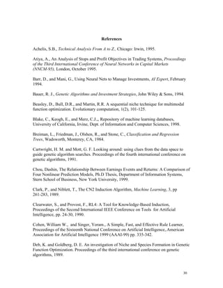 References

Achelis, S.B., Technical Analysis From A to Z., Chicago: Irwin, 1995.

Atiya, A., An Analysis of Stops and Profit Objectives in Trading Systems, Proceedings
of the Third International Conference of Neural Networks in Capital Markets
(NNCM-95), London, October 1995.

Barr, D., and Mani, G., Using Neural Nets to Manage Investments, AI Expert, February
1994.

Bauer, R. J., Genetic Algorithms and Investment Strategies, John Wiley & Sons, 1994.

Beasley, D., Bull, D.R., and Martin, R.R. A sequential niche technique for multimodal
function optimization. Evolutionary computation, 1(2), 101-125.

Blake, C., Keogh, E., and Merz, C.J.,, Repository of machine learning databases,
University of California, Irvine, Dept. of Information and Computer Sciences, 1998.

Breiman, L., Friedman, J., Olshen, R., and Stone, C., Classification and Regression
Trees, Wadsworth, Monterey, CA, 1984.

Cartwright, H. M. and Mott, G. F. Looking around: using clues from the data space to
guide genetic algorithm searches. Proceedings of the fourth international conference on
genetic algorithms, 1991.

Chou, Dashin, The Relationship Between Earnings Events and Returns: A Comparison of
Four Nonlinear Prediction Models, Ph.D Thesis, Department of Information Systems,
Stern School of Business, New York University, 1999.

Clark, P., and Niblett, T., The CN2 Induction Algorithm, Machine Learning, 3, pp
261-283, 1989.

Clearwater, S., and Provost, F., RL4: A Tool for Knowledge-Based Induction,
Proceedings of the Second International IEEE Conference on Tools for Artificial
Intelligence, pp. 24-30, 1990.

Cohen, William W., and Singer, Yoram., A Simple, Fast, and Effective Rule Learner,
Proceedings of the Sixteenth National Conference on Artificial Intelligence,.American
Association for Artificial Intelligence 1999 (AAAI-99) pp. 335-342.

Deb, K. and Goldberg, D. E. An investigation of Niche and Species Formation in Genetic
Function Optimization. Proceedings of the third international conference on genetic
algorithms, 1989.



                                                                                      30
 
