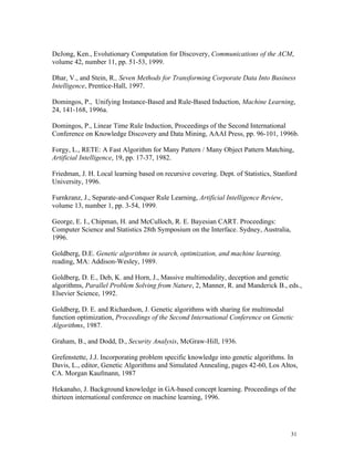 DeJong, Ken., Evolutionary Computation for Discovery, Communications of the ACM,
volume 42, number 11, pp. 51-53, 1999.

Dhar, V., and Stein, R., Seven Methods for Transforming Corporate Data Into Business
Intelligence, Prentice-Hall, 1997.

Domingos, P., Unifying Instance-Based and Rule-Based Induction, Machine Learning,
24, 141-168, 1996a.

Domingos, P., Linear Time Rule Induction, Proceedings of the Second International
Conference on Knowledge Discovery and Data Mining, AAAI Press, pp. 96-101, 1996b.

Forgy, L., RETE: A Fast Algorithm for Many Pattern / Many Object Pattern Matching,
Artificial Intelligence, 19, pp. 17-37, 1982.

Friedman, J. H. Local learning based on recursive covering. Dept. of Statistics, Stanford
University, 1996.

Furnkranz, J., Separate-and-Conquer Rule Learning, Artificial Intelligence Review,
volume 13, number 1, pp. 3-54, 1999.

George, E. I., Chipman, H. and McCulloch, R. E. Bayesian CART. Proceedings:
Computer Science and Statistics 28th Symposium on the Interface. Sydney, Australia,
1996.

Goldberg, D.E. Genetic algorithms in search, optimization, and machine learning.
reading, MA: Addison-Wesley, 1989.

Goldberg, D. E., Deb, K. and Horn, J., Massive multimodality, deception and genetic
algorithms, Parallel Problem Solving from Nature, 2, Manner, R. and Manderick B., eds.,
Elsevier Science, 1992.

Goldberg, D. E. and Richardson, J. Genetic algorithms with sharing for multimodal
function optimization, Proceedings of the Second International Conference on Genetic
Algorithms, 1987.

Graham, B., and Dodd, D., Security Analysis, McGraw-Hill, 1936.

Grefenstette, J.J. Incorporating problem specific knowledge into genetic algorithms. In
Davis, L., editor, Genetic Algorithms and Simulated Annealing, pages 42-60, Los Altos,
CA. Morgan Kaufmann, 1987

Hekanaho, J. Background knowledge in GA-based concept learning. Proceedings of the
thirteen international conference on machine learning, 1996.




                                                                                      31
 