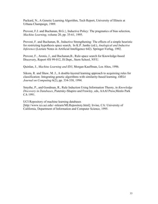 Packard, N., A Genetic Learning Algorithm, Tech Report, University of Illinois at
Urbana Champaign, 1989.

Provost, F.J. and Buchanan, B.G.}, Inductive Policy: The pragmatics of bias selection,
Machine Learning, volume 20, pp. 35-61, 1995.

Provost, F. and Buchanan, B., Inductive Strengthening: The effects of a simple heuristic
for restricting hypothesis space search, In K.P. Jantke (ed.), Analogical and Inductive
Inference (Lecture Notes in Artificial Intelligence 642). Springer-Verlag, 1992.

Provost, F., Aronis, J., and Buchanan,B., Rule-space search for Knowledge-based
Discovery, Report #IS 99-012, IS Dept., Stern School, NYU.

Quinlan, J., Machine Learning and ID3, Morgan Kauffman, Los Altos, 1996.

Sikora, R. and Shaw, M. J., A double-layered learning approach to acquireing rules for
classification: Integrating genetic algorithms with similarity-based learning. ORSA
Journal on Computing 6(2), pp. 334-338, 1994.

Smythe, P., and Goodman, R., Rule Induction Using Information Theory, in Knowledge
Discovery in Databases, Piatetsky-Shapiro and Frawley, eds, AAAI Press,Menlo Park
CA 1991.

UCI Repository of machine learning databases
[http://www.ics.uci.edu/~mlearn/MLRepository.html]. Irvine, CA: University of
California, Department of Information and Computer Science, 1995.




                                                                                     33
 