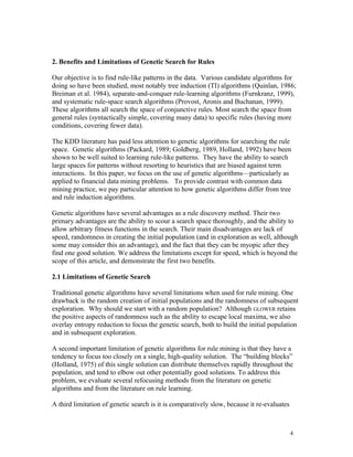 2. Benefits and Limitations of Genetic Search for Rules

Our objective is to find rule-like patterns in the data. Various candidate algorithms for
doing so have been studied, most notably tree induction (TI) algorithms (Quinlan, 1986;
Breiman et al. 1984), separate-and-conquer rule-learning algorithms (Furnkranz, 1999),
and systematic rule-space search algorithms (Provost, Aronis and Buchanan, 1999).
These algorithms all search the space of conjunctive rules. Most search the space from
general rules (syntactically simple, covering many data) to specific rules (having more
conditions, covering fewer data).

The KDD literature has paid less attention to genetic algorithms for searching the rule
space. Genetic algorithms (Packard, 1989; Goldberg, 1989, Holland, 1992) have been
shown to be well suited to learning rule-like patterns. They have the ability to search
large spaces for patterns without resorting to heuristics that are biased against term
interactions. In this paper, we focus on the use of genetic algorithms—particularly as
applied to financial data mining problems. To provide contrast with common data
mining practice, we pay particular attention to how genetic algorithms differ from tree
and rule induction algorithms.

Genetic algorithms have several advantages as a rule discovery method. Their two
primary advantages are the ability to scour a search space thoroughly, and the ability to
allow arbitrary fitness functions in the search. Their main disadvantages are lack of
speed, randomness in creating the initial population (and in exploration as well, although
some may consider this an advantage), and the fact that they can be myopic after they
find one good solution. We address the limitations except for speed, which is beyond the
scope of this article, and demonstrate the first two benefits.

2.1 Limitations of Genetic Search

Traditional genetic algorithms have several limitations when used for rule mining. One
drawback is the random creation of initial populations and the randomness of subsequent
exploration. Why should we start with a random population? Although GLOWER retains
the positive aspects of randomness such as the ability to escape local maxima, we also
overlay entropy reduction to focus the genetic search, both to build the initial population
and in subsequent exploration.

A second important limitation of genetic algorithms for rule mining is that they have a
tendency to focus too closely on a single, high-quality solution. The “building blocks”
(Holland, 1975) of this single solution can distribute themselves rapidly throughout the
population, and tend to elbow out other potentially good solutions. To address this
problem, we evaluate several refocusing methods from the literature on genetic
algorithms and from the literature on rule learning.

A third limitation of genetic search is it is comparatively slow, because it re-evaluates



                                                                                            4
 