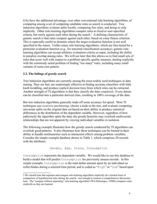 GAs have the additional advantage, over other conventional rule-learning algorithms, of
comparing among a set of competing candidate rules as search is conducted. Tree
induction algorithms evaluate splits locally, comparing few rules, and doing so only
implicitly. Other rule-learning algorithms compare rules to fixed or user-specified
criteria, but rarely against each other during the search.3 A defining characteristic of
genetic search is that rules compete against each other, based on some fitness criterion.
This is especially useful in domains where the target evaluation function is not well
specified at the outset. Unlike many rule-learning algorithms, which are fine-tuned for a
particular evaluation function (e.g., for maximal classification accuracy), genetic rule-
learning algorithms can accept arbitrary evaluation criteria as input, including the ability
to penalize overlap among rules. We will see later that this allows us to find small sets of
rules that score well with respect to a problem-specific quality measure, dealing explicitly
with the commonly noted problem of finding "too many" rules, including many small
variants of some core pattern.

2.3. The failings of greedy search

Tree Induction algorithms are currently among the most widely used techniques in data
mining. They are fast, are surprisingly effective at finding accurate classifiers with little
knob twiddling, and produce explicit decision trees from which rules can be extracted.
Another strength of TI algorithms is that they classify the data completely. Every datum
can be classified into a particular derived class, resulting in 100% coverage of the data.

But tree induction algorithms generally trade off some accuracy for speed. Most TI
techniques use recursive partitioning: choose a node in the tree, and evaluate competing
univariate splits on the original data set based on their ability to produce statistical
differences in the distribution of the dependent variable. However, regardless of how
judiciously the algorithm splits the data, the greedy heuristic may overlook multivariate
relationships that are not apparent by viewing individual variables in isolation.

The following example illustrates how the greedy search conducted by TI algorithms can
overlook good patterns. It also illustrates how these techniques can be limited in their
ability to handle nonlinearities such as interaction effects among problem variables.
Consider the simple example database shown in Table 1, which comprises 20 records
with the attributes:

                        Gender, Age, State, Consumption

Consumption represents the dependent variable. We would like to use this database to
build a model that will predict Consumption for previously unseen records. In this
simple example, Consumption is the total dollar amount spent by an individual on
roller-blades during a selected time period, and is coded as “High” or “Low” based upon

3 We should note that separate-and-conquer rule-learning algorithms implicitly do a limited form of
comparison of hypothesized rules during the search—not enough to warrant a comprehensive discussion
here. The “conquer without separating” rule-learning algorithm CWS (Domingos, 1996b) compares rules
explicitly as they are learned.


                                                                                                6
 