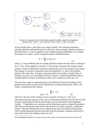 Gender = Female



                                                            Age > 35

                           Gender = Male




                                                        Age < 35
                                                                                 Confidence = 5/8 = 0.625
                                                                                 Suppport = 8/20 = 0.40


       Figure 2: An example of how a Tree Induction algorithm partitions data into homogeneous
           classes (cross = class 1 = “low” consumers, circle = class 2 = “high” consumers)


In the example above, each split is on a single variable. Tree induction algorithms
typically determine split points based on a heuristic such as entropy reduction (which, as
described below, we use to augment a more traditional genetic algorithm). For example,
the entropy of a cluster i can be computed using the standard formula:

                                      H i = −∑ p k log 2 ( p k )
                                               k                           (1)
where pk is the probability that an example picked at random from the cluster i belongs to
the kth class. When applied to a cluster i, Hi, the entropy, measures the average amount
(number of bits) of information required to identify the class of an example in the cluster.
The entropy of a cluster is minimum where the probability is 1; that is, all members
belong to the same class. Entropy is maximum where an example is equally likely to
belong to any class, as in the leftmost cluster of Figure 2, where the probability that an
example picked at random will belong to either class is identical, in this case, 0.5.

The gain from a split is computed based on the difference between the entropy of the
parent cluster and the entropy of the child clusters resulting from the split. That is, if a
cluster i is partitioned into j subsets:

                                                      ∑H         j   * Rj
                                  gainij = Hi -         j
                                                                           (2)
where Rj is the ratio of the number of cases in cluster j to those in i. This is an
information-theoretic measure of the value of information obtained from the split. It is the
amount of discrimination that the split produces on the distribution of the dependent
variable. TI algorithms use a measure such as information gain to compare the potential
splits that can be placed at each node in the decision tree (using, typically, a depth-first
search). The split with the best score is placed at the node; the (sub)set of data at that
node is further partitioned based on the split, and the procedure is applied recursively to
each subset until some stopping criteria are met.4

4 In computing the goodness of a split, this gain value needs to be normalized so that fewer splits and


                                                                                                            8
 