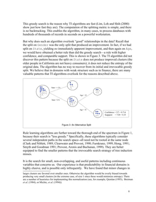This greedy search is the reason why TI algorithms are fast (Lim, Loh and Shih (2000)
show just how fast they are). The computation of the splitting metric is simple, and there
is no backtracking. This enables the algorithm, in many cases, to process databases with
hundreds of thousands of records in seconds on a powerful workstation.

But why does such an algorithm overlook “good” relationships in the data? Recall that
the split on Gender was the only split that produced an improvement. In fact, if we had
split on State, yielding no immediately apparent improvement, and then again on Age,
we would have obtained a better rule than did the greedy search—a rule with higher
confidence, and comparable support. This is shown in Figure 3. The TI algorithm did not
discover this pattern because the split on State does not produce improved clusters (the
older people in California are not heavy consumers); it does not reduce the entropy of the
original data. The algorithm has no way to recover from its initial and irrevocable greedy
split. We believe that in domains with weak structure such as in finance, there are many
valuable patterns that TI algorithms overlook for the reasons described above.



                           State <> CA



                                                           Age > 35

                           State = CA




                                                           Age < 35
                                                                              Confidence = 5/7 = 0.714
                                                                              Suppport = 7/20 = 0.35



                                         Figure 3: An Alternative Split


Rule learning algorithms are further toward the thorough end of the spectrum in Figure 1,
because their search is "less greedy." Specifically, these algorithms typically consider
several independent paths in the search space--all need not be rooted at the same node
(Clark and Niblett, 1989; Clearwater and Provost, 1990; Furnkranz, 1999; Hong, 1991;
Smyth and Goodman 1991; Provost, Aronis and Buchanan, 1999). They are better
equipped to find the smaller patterns that the irrevocable search strategy of tree induction
misses.

It is the search for small, non-overlapping, and useful patterns including continuous
variables that concerns us. Our experience is that predictability in financial domains is
highly elusive, and is possible only infrequently. We have found that minor changes in
larger clusters are favored over smaller ones. Otherwise the algorithm would be overly biased towards
producing very small clusters (in the extreme case, of size 1 since these would minimize entropy). There
are a number of heuristics for implementing this normalization (see, for example, Quinlan (1993), Breiman
et al. (1984), or Michie, et al. (1994)).


                                                                                                         9
 