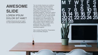 AWESOME
SLIDE
LOREM IPSUM DOLOR SIT AMET,
CU USU AGAM INTEGRE IMPEDIT.
LOREM IPSUM
DOLOR SIT AMET
You can simply impress your audience
and add a unique zing and appeal to
your Presentations. Easy to change
colors, photos and Text. Get a modern
PowerPoint Presentation that is
beautifully designed. I hope and I believe
that this Template will your Time, Money
and Reputation. You can simply impress
your audience and add a unique zing
and appeal to your Presentations. You
can simply impress your audience and
add a unique zing and appeal to your
Presentations. Easy to change colors,
photos and Text. Get a modern
PowerPoint Presentation that is
beautifully designed.
Get a modern PowerPoint Presentation
that is beautifully designed.
 