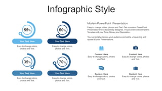 Infographic Style
Easy to change colors, photos
and Text.
Content Here
Easy to change colors, photos
and Text.
Content Here
Easy to change colors, photos
and Text.
Content Here
Easy to change colors, photos
and Text.
Content Here
55% 60%
35% 70%
Your Text Here
Easy to change colors,
photos and Text.
Your Text Here
Easy to change colors,
photos and Text.
Your Text Here
Easy to change colors,
photos and Text.
Your Text Here
Easy to change colors,
photos and Text.
Easy to change colors, photos and Text. Get a modern PowerPoint
Presentation that is beautifully designed. I hope and I believe that this
Template will your Time, Money and Reputation.
You can simply impress your audience and add a unique zing and
appeal to your Presentations.
Modern PowerPoint Presentation
 
