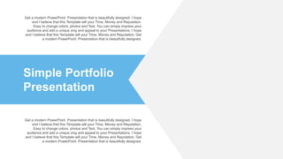 Simple Portfolio
Presentation
Get a modern PowerPoint Presentation that is beautifully designed. I hope
and I believe that this Template will your Time, Money and Reputation.
Easy to change colors, photos and Text. You can simply impress your
audience and add a unique zing and appeal to your Presentations. I hope
and I believe that this Template will your Time, Money and Reputation. Get
a modern PowerPoint Presentation that is beautifully designed.
Get a modern PowerPoint Presentation that is beautifully designed. I hope
and I believe that this Template will your Time, Money and Reputation.
Easy to change colors, photos and Text. You can simply impress your
audience and add a unique zing and appeal to your Presentations. I hope
and I believe that this Template will your Time, Money and Reputation. Get
a modern PowerPoint Presentation that is beautifully designed.
 