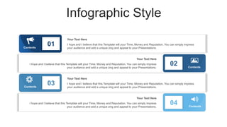 Infographic Style
Contents
01
Contents
03
02
04
Contents
Contents
I hope and I believe that this Template will your Time, Money and Reputation. You can simply impress
your audience and add a unique zing and appeal to your Presentations.
Your Text Here
I hope and I believe that this Template will your Time, Money and Reputation. You can simply impress
your audience and add a unique zing and appeal to your Presentations.
Your Text Here
I hope and I believe that this Template will your Time, Money and Reputation. You can simply impress
your audience and add a unique zing and appeal to your Presentations.
Your Text Here
I hope and I believe that this Template will your Time, Money and Reputation. You can simply impress
your audience and add a unique zing and appeal to your Presentations.
Your Text Here
 
