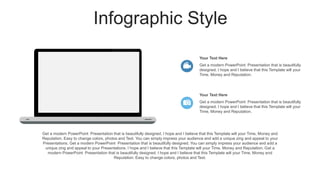 Infographic Style
Get a modern PowerPoint Presentation that is beautifully designed. I hope and I believe that this Template will your Time, Money and
Reputation. Easy to change colors, photos and Text. You can simply impress your audience and add a unique zing and appeal to your
Presentations. Get a modern PowerPoint Presentation that is beautifully designed. You can simply impress your audience and add a
unique zing and appeal to your Presentations. I hope and I believe that this Template will your Time, Money and Reputation. Get a
modern PowerPoint Presentation that is beautifully designed. I hope and I believe that this Template will your Time, Money and
Reputation. Easy to change colors, photos and Text.
Get a modern PowerPoint Presentation that is beautifully
designed. I hope and I believe that this Template will your
Time, Money and Reputation.
Your Text Here
Get a modern PowerPoint Presentation that is beautifully
designed. I hope and I believe that this Template will your
Time, Money and Reputation.
Your Text Here
 