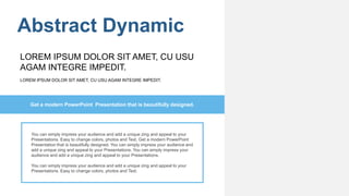 Abstract Dynamic
You can simply impress your audience and add a unique zing and appeal to your
Presentations. Easy to change colors, photos and Text. Get a modern PowerPoint
Presentation that is beautifully designed. You can simply impress your audience and
add a unique zing and appeal to your Presentations. You can simply impress your
audience and add a unique zing and appeal to your Presentations.
You can simply impress your audience and add a unique zing and appeal to your
Presentations. Easy to change colors, photos and Text.
Get a modern PowerPoint Presentation that is beautifully designed.
LOREM IPSUM DOLOR SIT AMET, CU USU AGAM INTEGRE IMPEDIT.
LOREM IPSUM DOLOR SIT AMET, CU USU
AGAM INTEGRE IMPEDIT.
 