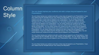 Column
Style
You can simply impress your audience and add a unique zing and appeal to your
Presentations.
You can simply impress your audience and add a unique zing and appeal to your Presentations. I hope
and I believe that this Template will your Time, Money and Reputation. You can simply impress your
audience and add a unique zing and appeal to your Presentations. You can simply impress your
audience and add a unique zing and appeal to your Presentations. I hope and I believe that this
Template will your Time, Money and Reputation. You can simply impress your audience and add a
unique zing and appeal to your Presentations. You can simply impress your audience and add a
unique zing and appeal to your Presentations. I hope and I believe that this Template will your Time,
Money and Reputation. You can simply impress your audience and add a unique zing and appeal to
your Presentations. You can simply impress your audience and add a unique zing and appeal to your
Presentations. You can simply impress your audience and add a unique zing and appeal to your
Presentations. I hope and I believe that this Template will your Time, Money and Reputation. You can
simply impress your audience and add a unique zing and appeal to your Presentations.
You can simply impress your audience and add a unique zing and appeal to your Presentations. I hope
and I believe that this Template will your Time, Money and Reputation. You can simply impress your
audience and add a unique zing and appeal to your Presentations. Easy to change colors, photos and
Text.
You can simply impress your audience and add a unique zing and appeal to your Presentations. I hope
and I believe that this Template will your Time, Money and Reputation.
 