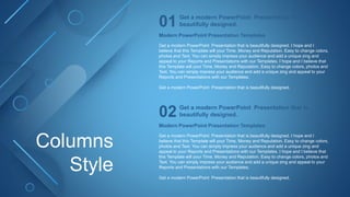 Columns
Style
Modern PowerPoint Presentation Templates
Get a modern PowerPoint Presentation that is beautifully designed. I hope and I
believe that this Template will your Time, Money and Reputation. Easy to change colors,
photos and Text. You can simply impress your audience and add a unique zing and
appeal to your Reports and Presentations with our Templates. I hope and I believe that
this Template will your Time, Money and Reputation. Easy to change colors, photos and
Text. You can simply impress your audience and add a unique zing and appeal to your
Reports and Presentations with our Templates.
Get a modern PowerPoint Presentation that is beautifully designed.
Get a modern PowerPoint Presentation that is
beautifully designed.
01
Modern PowerPoint Presentation Templates
Get a modern PowerPoint Presentation that is beautifully designed. I hope and I
believe that this Template will your Time, Money and Reputation. Easy to change colors,
photos and Text. You can simply impress your audience and add a unique zing and
appeal to your Reports and Presentations with our Templates. I hope and I believe that
this Template will your Time, Money and Reputation. Easy to change colors, photos and
Text. You can simply impress your audience and add a unique zing and appeal to your
Reports and Presentations with our Templates.
Get a modern PowerPoint Presentation that is beautifully designed.
Get a modern PowerPoint Presentation that is
beautifully designed.
02
 