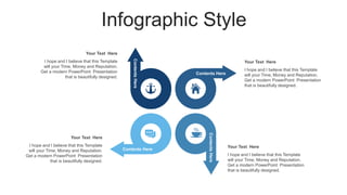 Infographic Style
Contents
Here
Contents Here
Contents Here
Contents
Here
Your Text Here
I hope and I believe that this Template
will your Time, Money and Reputation.
Get a modern PowerPoint Presentation
that is beautifully designed.
Your Text Here
I hope and I believe that this Template
will your Time, Money and Reputation.
Get a modern PowerPoint Presentation
that is beautifully designed.
Your Text Here
I hope and I believe that this Template
will your Time, Money and Reputation.
Get a modern PowerPoint Presentation
that is beautifully designed.
Your Text Here
I hope and I believe that this Template
will your Time, Money and Reputation.
Get a modern PowerPoint Presentation
that is beautifully designed.
 