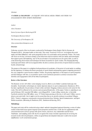 Abstract 
‘FANDOM & FOLLOWERS’: AN ENQUIRY INTO SOCIAL MEDIA TRIBES AND THEIR FAN 
ENGAGEMENTS WITH SPORTS PROPERTIES’ 
Author 
Alan J Seymour 
Senior Lecturer Sports Marketing & PR 
Northampton Business School 
The University of Northampton, UK 
Alan.seymour@northampton.ac.uk 
Overview 
Following research of fan involvement conducted for Northampton Saints Rugby Club by Seymour & 
Thompson (2011), this paper builds on that study. This study ‘Fandom & Followers’ investigates the social 
media and tribal affiliations with sports properties & fans via social media and in particular Twitter. The study 
will focus on two key constructs namely a) Fan behaviours and associations with new media and technologies 
that support sports club marketing and b) The involvement of research processes for sports clubs , as well as 
some interesting observations and techniques for future researchers in sports studies. The changing Sporting 
Landscape and Culture will be investigated within the above contexts and environs of sports brand association, 
loyalty and patronage. 
The purpose of the paper is to enlighten both practitioners & academics of the power of social media in enabling 
the fan experience to enhance the future prosperity of sports brands and properties against competing pursuits in 
the very competitive sports business markets. Further, the growing importance of fan inputs on sports properties 
and their dialogue with fans, is essential for sports events and leisure pursuits to continue to increase their 
identities and engagements with all fan tribes & participants. 
Review of the Literature 
The literature review will reflect some emerging issues in, albeit as yet a limited academic landscape, this 
discipline. Social-media technologies are clearly important players in sport communication (Sanderson, 2011), 
but more significantly the prevalence of much online and micro blogging evidence presents a rich arena for this 
study. This will be reflected in the contexts and conceptual frameworks of this paper. Twitter is exploding in use 
and in February 2012 exceeded 500 million users (Dugan2012). A more telling statistic also is that while 
Facebook currently boast 900 million users, “if Twitter keeps growing at this rate, it will reach 1 billion users in 
about a year and a half—but it might even be sooner than that, as its growth continues to accelerate”(Dugan, 
2012). Twitter’s emergence corresponds to increased attention from Scholars, Sport Communication and Sport 
Media researchers. (Browning & Sanderson, 2012, Sanderson & Kassing, 2011). 
Methodology 
The paper and study will be conducted using a mixed methods triangulated approach featuring a series of online 
studies of fans behaviours against targeted sports properties and their fans. It will also be supplemented with 
structured interviews & focus groups with sports owners, executives, key stakeholders and fan bases. 
Timeframes and sampling points will also be set against this study to include opportunity for revisit ing the 
research results with all participants , within an agreed future development timescale to add to the research 
amplification to all vested interest groups. 
 