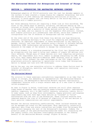 © 2005-2016 MeshDynamics. All Rights Reserved. Disclosures Patented. 1
The Abstracted Network for Enterprises and Internet of Things
SECTION 1: INTRODUCING THE ABSTRACTED NETWORKS CONCEPT
Widespread adoption of TCI/IP protocols over the last two decades appears on
the surface to have created a lingua franca for computer networking. And with
the emergence of IPv6 removing the addressing restrictions of earlier
versions, it would appear that now every device in the world may easily be
connected with a common protocol.
But three emerging factors are requiring a fresh look at this worldview. The
first is the coming wave of sensors, actuators, and devices making up the
Internet of Things (IOT). Although not yet widely recognized, it is beginning
to be understood that a majority of these devices will be too small, too
cheap, too dumb, and too copious to run the hegemonic IPv6 protocol. Instead,
much simpler protocols will predominate (see below), which must somehow be
incorporated into the IP networks of Enterprises and the Internet.
At the other end of the scale from these tiny devices are huge Enterprise
networks, increasing movingly to the cloud for computing and communication
resources. An important requirement of these Enterprises is the capacity to
manage, control, and tune their networks using a variety of Software Defined
Networking (SDN) technologies and protocols. These depend on computing
resource at the edges of the network to manage the interactions.
The third element is a conundrum presented by the first two: Enterprises will
be struggling with the need to bring vast numbers of simple IOT devices into
their networks. Though many of these devices will lack computing and protocol
smarts, the requirement will still remain to manage everything via SDN. Along
with this, many legacy Machine-to-Machine (M2M) networks (such as those on
the factory floor) present the same challenges as the IOT: simple and/or
proprietary protocols operating in operational silos today that Enterprises
desire to manage and tune with SDN techniques.
And by the way, any new networking solution to address these factors must be
tolerant of disruption, mobility, and change, with operation continuing
despite perturbation.
The Abstracted Network
The solution to these seemingly contradictory requirements is an idea that is
simple in concept, but demanding in implementation: The Abstracted Network.
Conceptually, the MeshDynamics Abstracted Network replaces topologically
independent networks with a single network made up of a new class of devices
called propagators.
As seen in Figure 1a below, traditional networks are still often separate
today based on whether they are handling human-oriented traffic (smartphones,
tablets, computers, etc.) or M2M traffic (sensors, actuators, robots, etc.).
In some cases, such as shop floor environments, legacy protocols and response
requirements may even have kept these devices as “islands” or “silos”
disconnected from the rest of the Enterprise. These isolated networks have
remained despite the rise of IP because of simplicity of the end devices or
their peculiar communications and control requirements.
Besides the obvious networking inefficiencies, these isolated networks may
not be managed and tuned via SDN techniques. More importantly, potentially
important data flows and status indications are hidden from the primary Big
Data servers managing the rest of the Enterprise’s business. Indeed, the
potential power of the publish/discover/subscribe model for integrating IOT
and legacy traffic into business intelligence processes is the leading
benefit of the Abstracted Network concept (Figure 1b below).
 