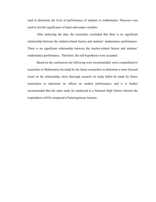 used to determine the level of performance of students in mathematics. Pearson-r was

used to test the significance of input and output variables.

       After analyzing the data, the researcher concluded that there is no significant

relationship between the student-related factors and students’ mathematics performance.

There is no significant relationship between the teacher-related factors and students’

mathematics performance. Therefore, the null hypotheses were accepted.

       Based on the conclusions the following were recommended: more comprehensive

researches to Mathematics be made by the future researchers to determine a more focused

result on the relationship; more thorough research on study habits be made by future

researchers to determine its effects on student performance; and it is further

recommended that the same study be conducted in a National High School wherein the

respondents will be composed of heterogeneous learners.
 