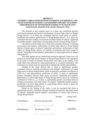 ABSTRACT
MUHIDIN. CORELATION BETWEEN WORKING ENVIROMENT AND
HEAD MASTER OF SCHOOL’S LEADERSHIP TOWARD TEACHERS’
PERFORMANCE OF SENIOR HIGH SCHOOL IN WANGI-WANGI
(advised by Dr. Karsadi, M.Si. and Dr. Busnawir, M.Si)
The research in this research were 1) is there any correlation between
working environment and teacher’s performance of senior high school in WangiWangi district?, 2) Is there any correlation between head master of schools’
leadership and teachers’ performance in Wangi-Wangi district?, 3) is there any
correlation between working environment and head master of schools’ leadership
toward the teachers’ performance of senior high school in Wangi-Wangi district?
The objective of the study was to find some correlation between 1) working
environment and teachers’ performance of senior high school in Wangi-Wangi
district, 2) head master of schools’ leadership and teachers’ performance of high
school in Wangi-Wangi district, 3) working environment and head master of
schools’ leadership toward teachers’ performance of senior high school in WangiWangi district.
The study applied survey method and correlation approach. There were 128
teachers of senior high school teachers in Wangi-Wangi district as the population
of the study in which 35 teachers among them were taken as the sample of the
study. Data were collected by using questionnaire as a research instrument. The
instrument was firstly tried out empirically to identify the validity and reliability.
Finding of the study showed that 1) there is significantly positive
correlation between working environment and teachers’ performance of senior
high school in Wangi-Wangi district which is proved by correlation coefficient of
0.925 (rxy1) and determination coefficient of 0.855, 2) there is significantly
positive correlation between head master of schools’ leadership and teachers’
performance of senior high school in Wangi-Wangi district shown by correlation
coefficient of 0.823 (rxy 2), 3) there is significantly positive correlation between
working environment and head master of schools’ leadership toward teachers’
performance of senior high school in wangi-Wangi district which is shown by
correlation coefficient of 0.94 (rxy 12).
Based on the finding of the study, it can be concluded that there is
significantly positive correlation between working environment and head master
of schools’ leadership toward teachers’ performance of senior high school in
Wangi-Wangi district.
Kendari,
Januari 2012
Pembimbing I

: Prof. Dr. Karsadi, M.Si

Mahasiswa

( ………………………)
Pembimbing II

: Dr. Busnawir, M.Si
( ………………………)

MUHIDIN

 