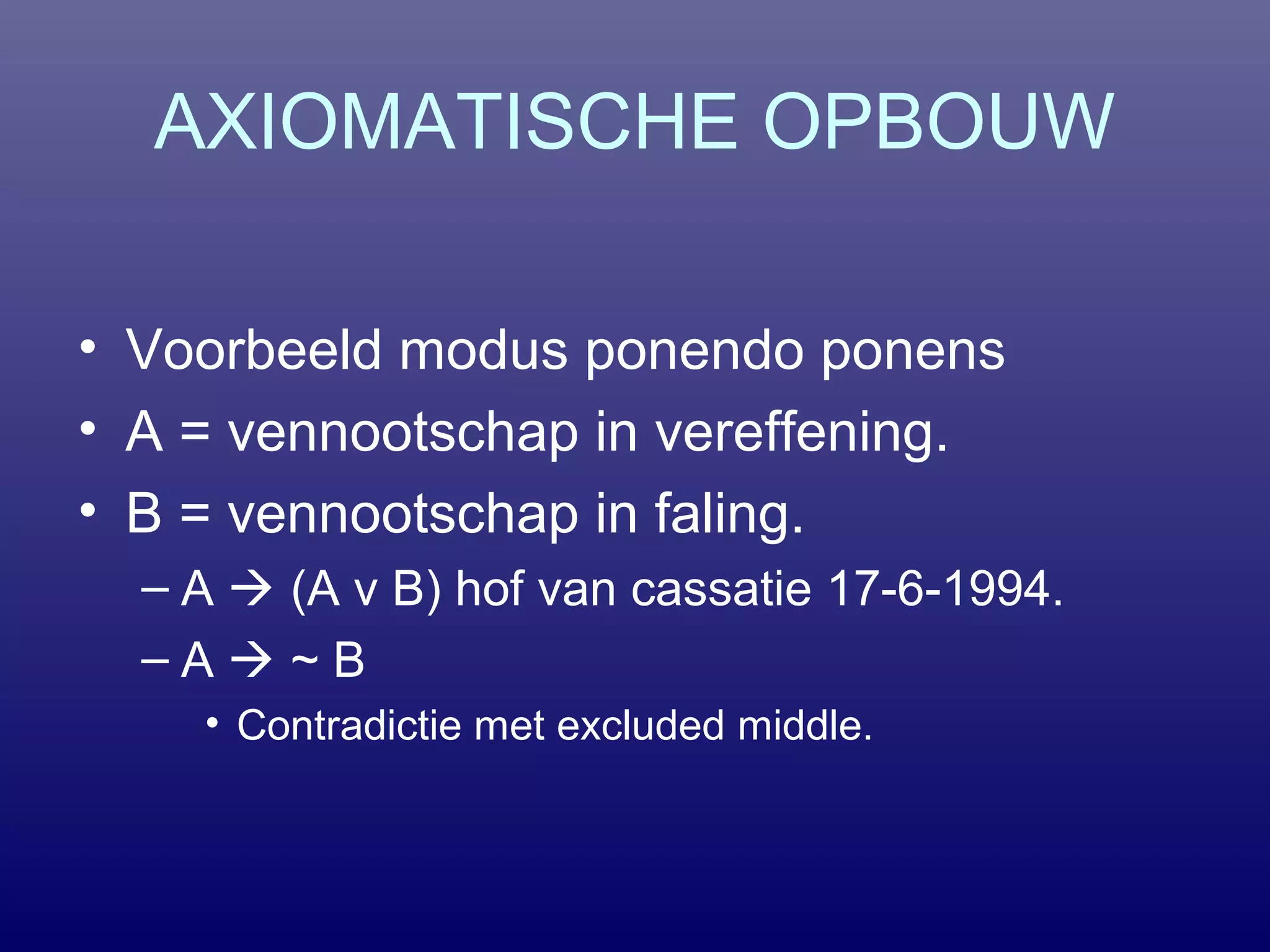 AXIOMATISCHE OPBOUW
• Voorbeeld modus ponendo ponens
• A = vennootschap in vereffening.
• B = vennootschap in faling.
– A  (A v B) hof van cassatie 17-6-1994.
– A  ~ B
• Contradictie met excluded middle.
 