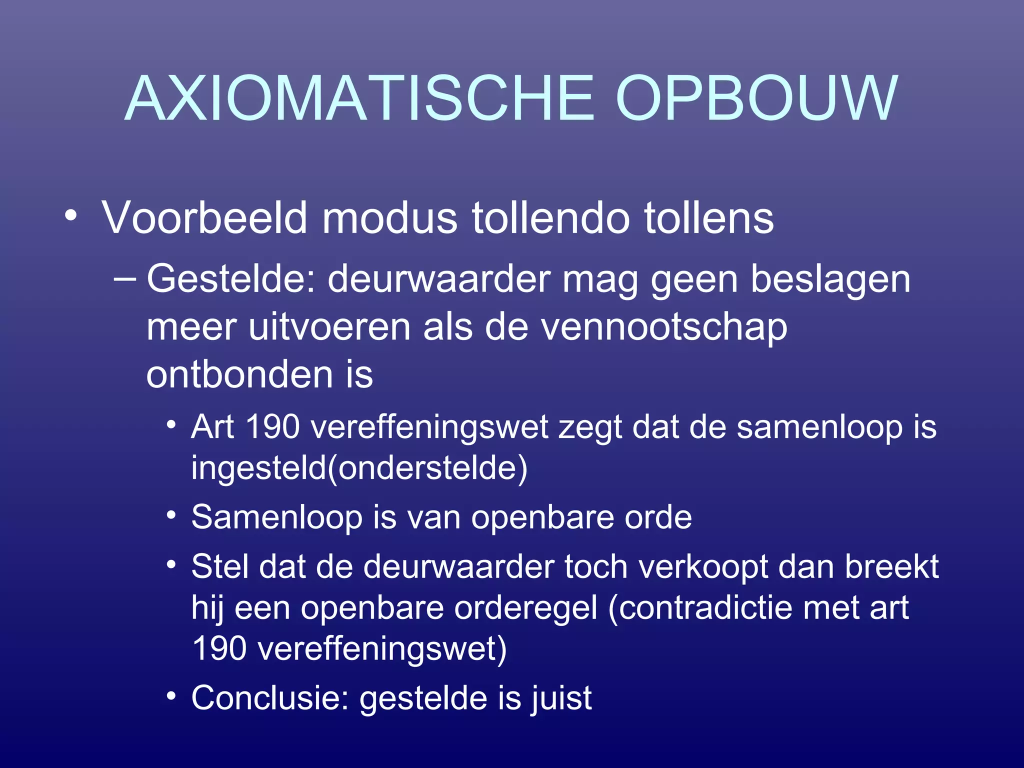 AXIOMATISCHE OPBOUW
• Voorbeeld modus tollendo tollens
– Gestelde: deurwaarder mag geen beslagen
meer uitvoeren als de vennootschap
ontbonden is
• Art 190 vereffeningswet zegt dat de samenloop is
ingesteld(onderstelde)
• Samenloop is van openbare orde
• Stel dat de deurwaarder toch verkoopt dan breekt
hij een openbare orderegel (contradictie met art
190 vereffeningswet)
• Conclusie: gestelde is juist
 