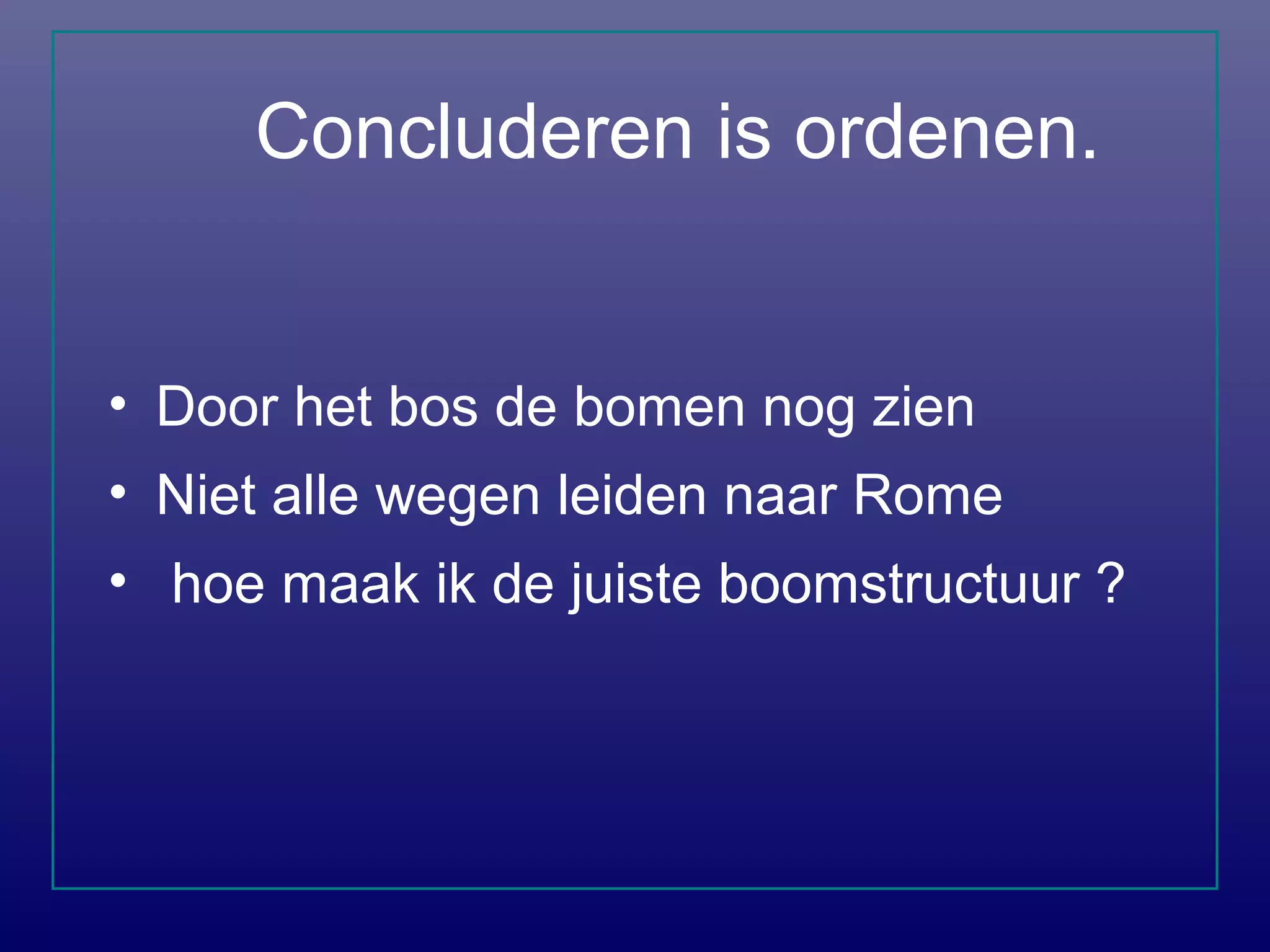 Concluderen is ordenen.
• Door het bos de bomen nog zien
• Niet alle wegen leiden naar Rome
• hoe maak ik de juiste boomstructuur ?
 