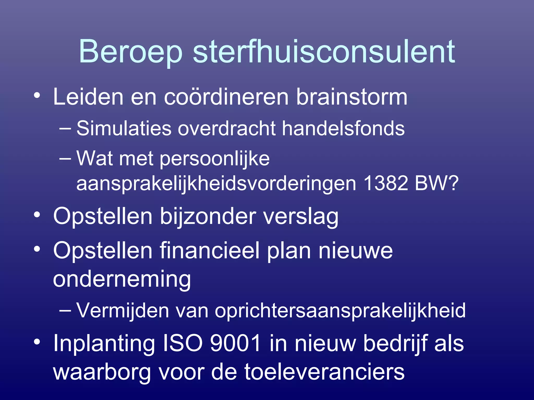 Beroep sterfhuisconsulent
• Leiden en coördineren brainstorm
– Simulaties overdracht handelsfonds
– Wat met persoonlijke
aansprakelijkheidsvorderingen 1382 BW?
• Opstellen bijzonder verslag
• Opstellen financieel plan nieuwe
onderneming
– Vermijden van oprichtersaansprakelijkheid
• Inplanting ISO 9001 in nieuw bedrijf als
waarborg voor de toeleveranciers
 