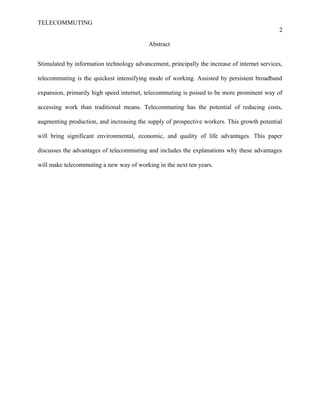 TELECOMMUTING
2
Abstract
Stimulated by information technology advancement, principally the increase of internet services,
telecommuting is the quickest intensifying mode of working. Assisted by persistent broadband
expansion, primarily high speed internet, telecommuting is poised to be more prominent way of
accessing work than traditional means. Telecommuting has the potential of reducing costs,
augmenting production, and increasing the supply of prospective workers. This growth potential
will bring significant environmental, economic, and quality of life advantages. This paper
discusses the advantages of telecommuting and includes the explanations why these advantages
will make telecommuting a new way of working in the next ten years.
 
